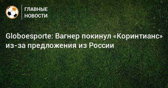 Globoesporte: Вагнер покинул «Коринтианс» из-за предложения из России