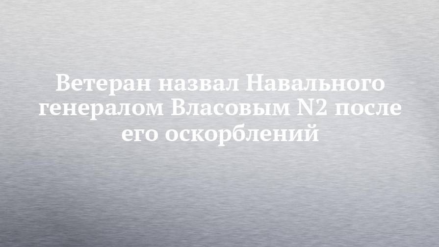 Ветеран назвал Навального генералом Власовым N2 после его оскорблений
