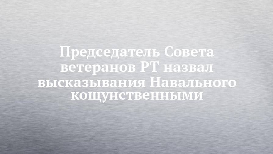 Председатель Совета ветеранов РТ назвал высказывания Навального кощунственными