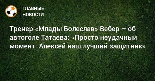 Тренер «Млады Болеслав» Вебер – об автоголе Татаева: «Просто неудачный момент. Алексей наш лучший защитник»