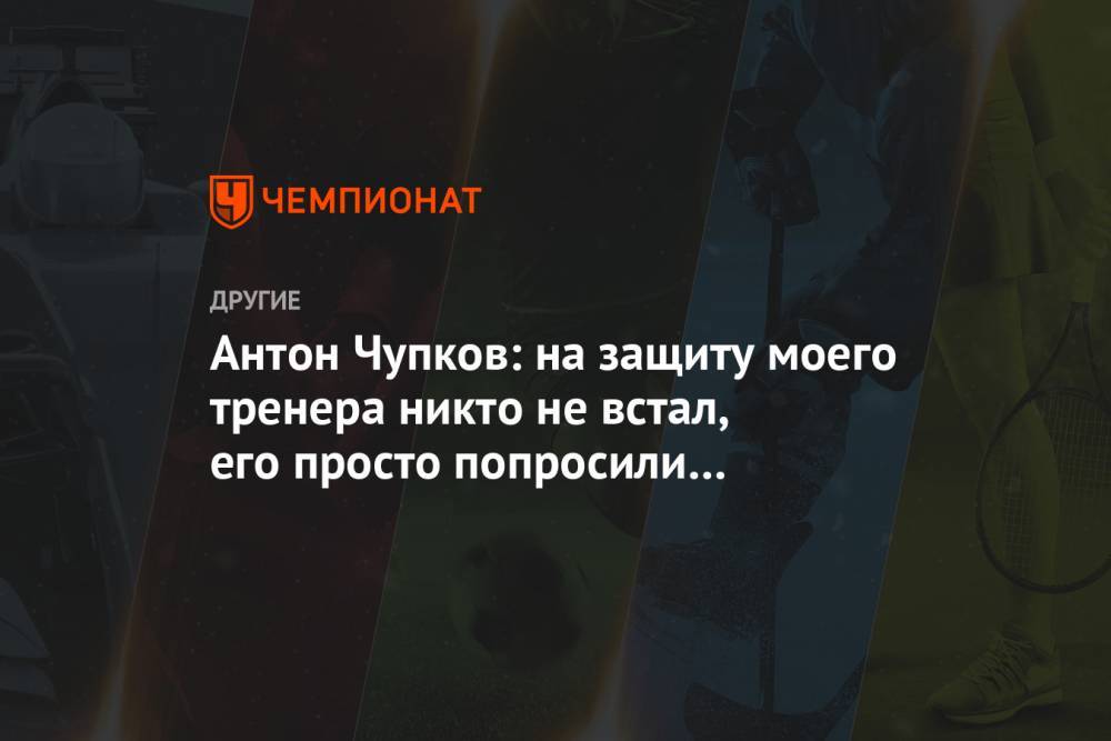 Антон Чупков: на защиту моего тренера никто не встал, его просто попросили покинуть базу