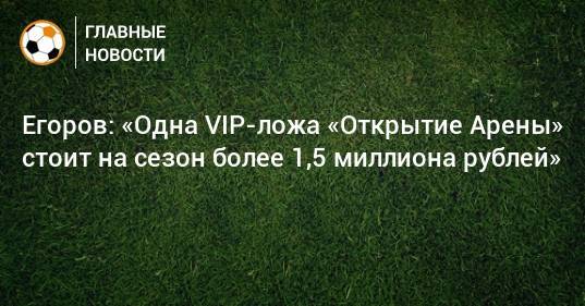 Егоров: «Одна VIP-ложа «Открытие Арены» стоит на сезон более 1,5 миллиона рублей»