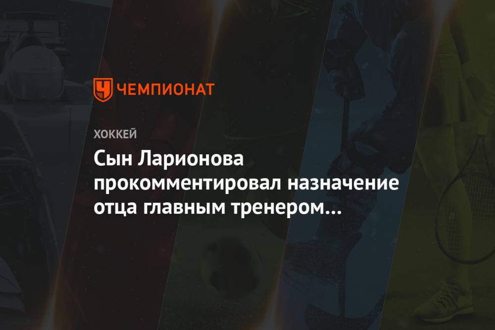 Сын Ларионова прокомментировал назначение отца главным тренером молодёжной сборной России