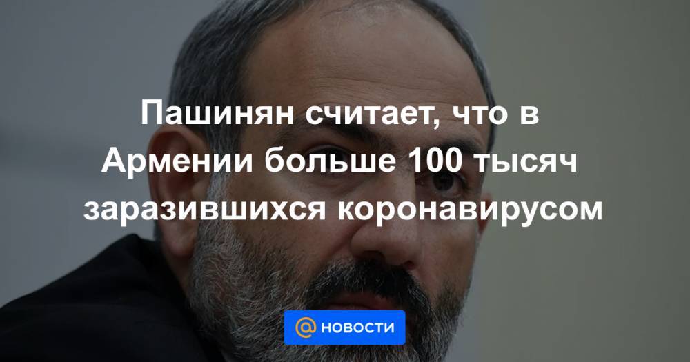 Пашинян считает, что в Армении больше 100 тысяч заразившихся коронавирусом