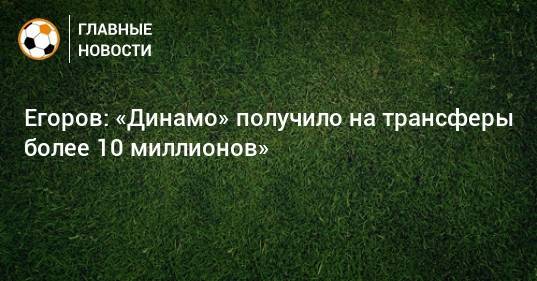 Егоров: «Динамо» получило на трансферы более 10 миллионов»