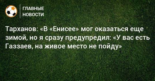 Тарханов: «В «Енисее» мог оказаться еще зимой, но я сразу предупредил: «У вас есть Газзаев, на живое место не пойду»