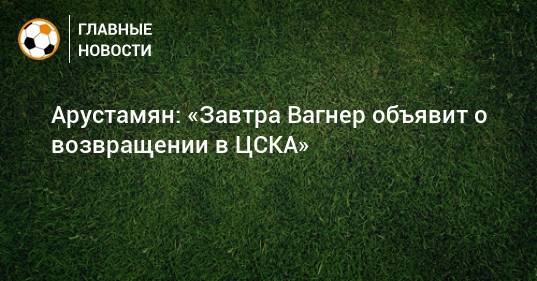 Арустамян: «Завтра Вагнер объявит о возвращении в ЦСКА»