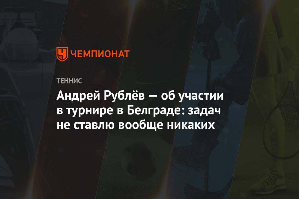Андрей Рублёв — об участии в турнире в Белграде: задач не ставлю вообще никаких