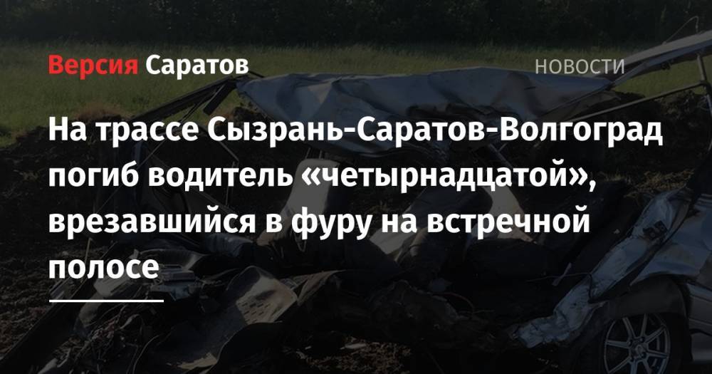 На трассе Сызрань-Саратов-Волгоград погиб водитель «четырнадцатой», врезавшийся в фуру на встречной полосе