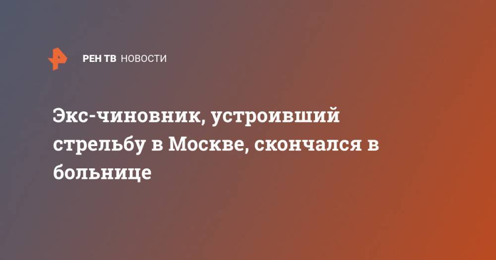 Экс-чиновник, устроивший стрельбу в Москве, скончался в больнице