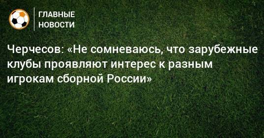 Черчесов: «Не сомневаюсь, что зарубежные клубы проявляют интерес к разным игрокам сборной России»