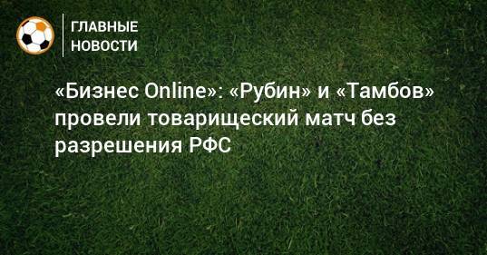 «Бизнес Online»: «Рубин» и «Тамбов» провели товарищеский матч без разрешения РФС