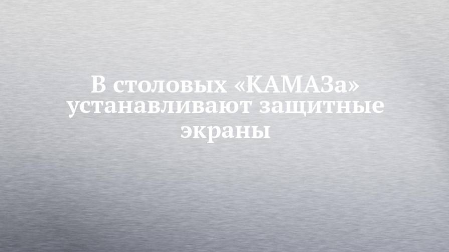 В столовых «КАМАЗа» устанавливают защитные экраны