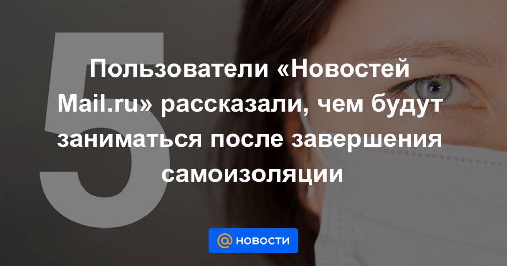 Пользователи «Новостей Mail.ru» рассказали, чем будут заниматься после завершения самоизоляции