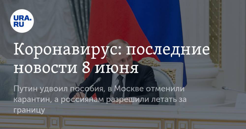 Коронавирус: последние новости 8 июня. Путин удвоил пособия, в Москве отменили карантин, а россиянам разрешили летать за границу