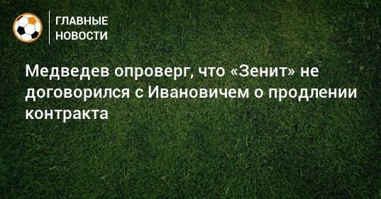 Медведев опроверг, что «Зенит» не договорился с Ивановичем о продлении контракта