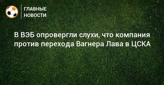 В ВЭБ опровергли слухи, что компания против перехода Вагнера Лава в ЦСКА