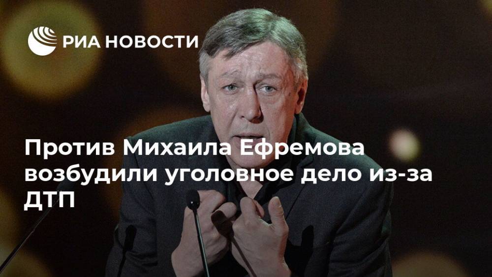Против Михаила Ефремова возбудили уголовное дело из-за ДТП