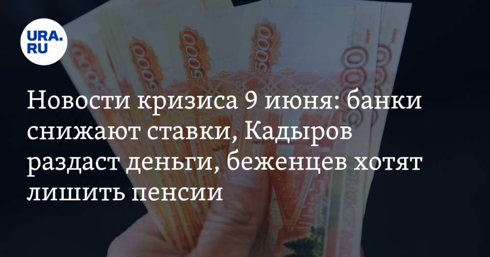 Новости кризиса 9 июня: банки снижают ставки, Кадыров раздаст деньги, беженцев хотят лишить пенсии