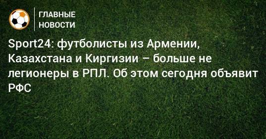 Sport24: футболисты из Армении, Казахстана и Киргизии – больше не легионеры в РПЛ. Об этом сегодня объявит РФС