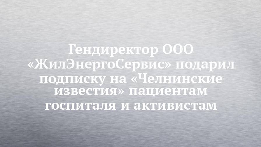 Гендиректор ООО «ЖилЭнергоСервис» подарил подписку на «Челнинские известия» пациентам госпиталя и активистам