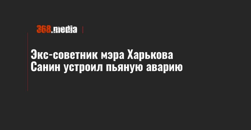Экс-советник мэра Харькова Санин устроил пьяную аварию