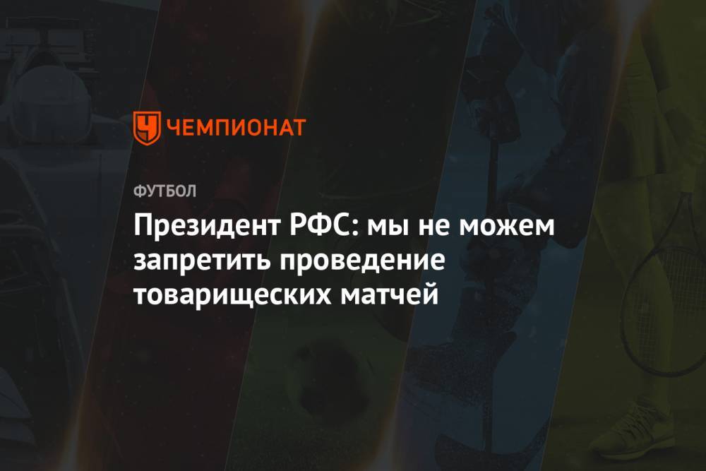 Президент РФС: мы не можем запретить проведение товарищеских матчей
