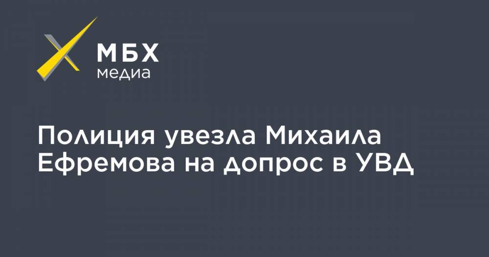 Полиция увезла Михаила Ефремова на допрос в УВД