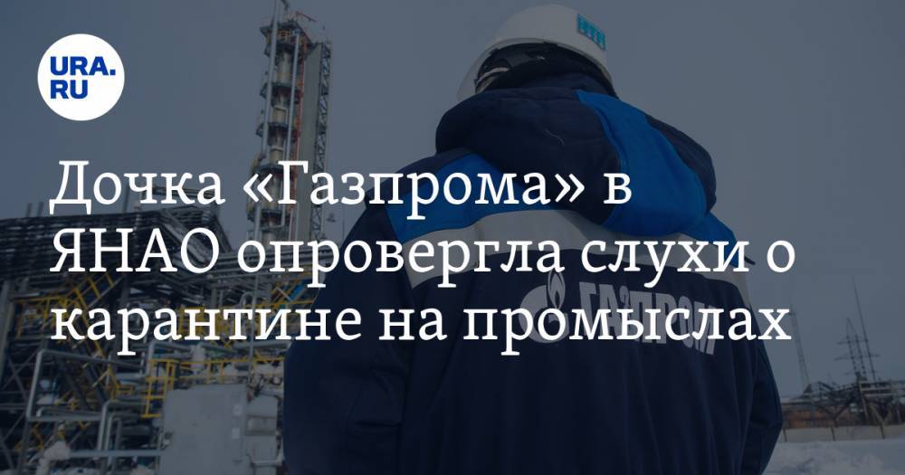 Дочка «Газпрома» в ЯНАО опровергла слухи о карантине на промыслах