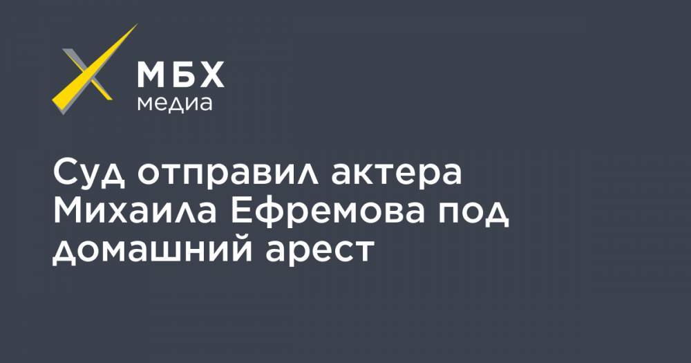 Суд отправил актера Михаила Ефремова под домашний арест
