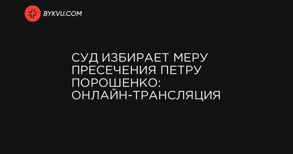 Суд избирает меру пресечения Петру Порошенко: онлайн-трансляция