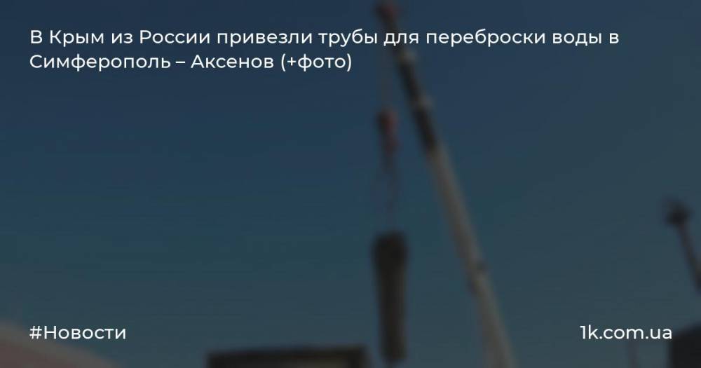 В Крым из России привезли трубы для переброски воды в Симферополь – Аксенов (+фото)