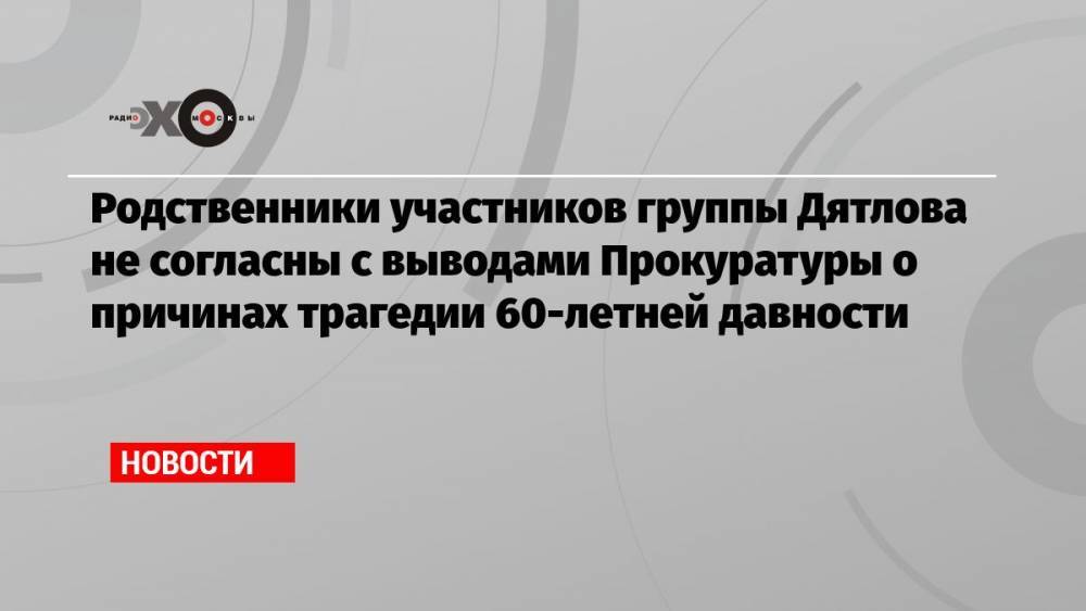 Родственники участников группы Дятлова не согласны с выводами Прокуратуры о причинах трагедии 60-летней давности