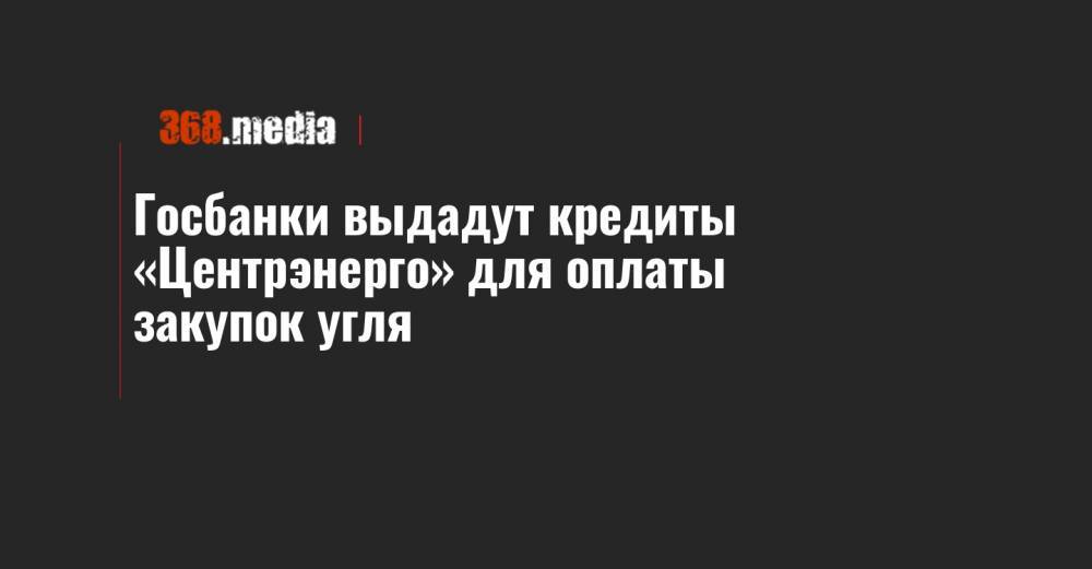 Госбанки выдадут кредиты «Центрэнерго» для оплаты закупок угля