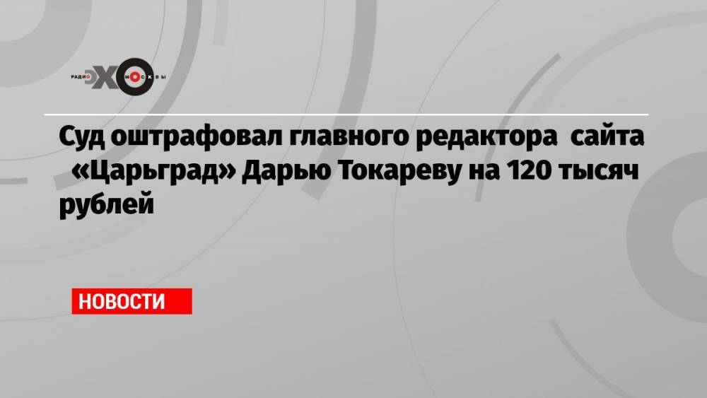 Суд оштрафовал главного редактора сайта «Царьград» Дарью Токареву на 120 тысяч рублей