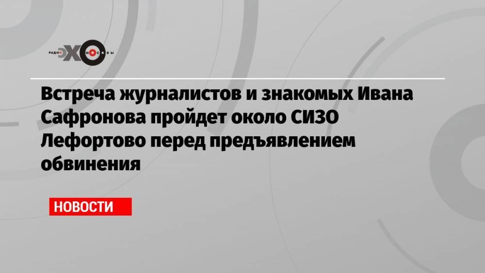 Встреча журналистов и знакомых Ивана Сафронова пройдет около СИЗО Лефортово перед предъявлением обвинения