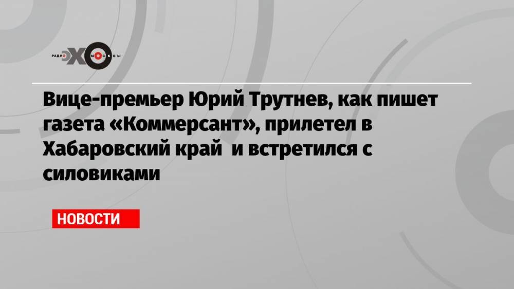 Вице-премьер Юрий Трутнев, как пишет газета «Коммерсант», прилетел в Хабаровский край и встретился с силовиками