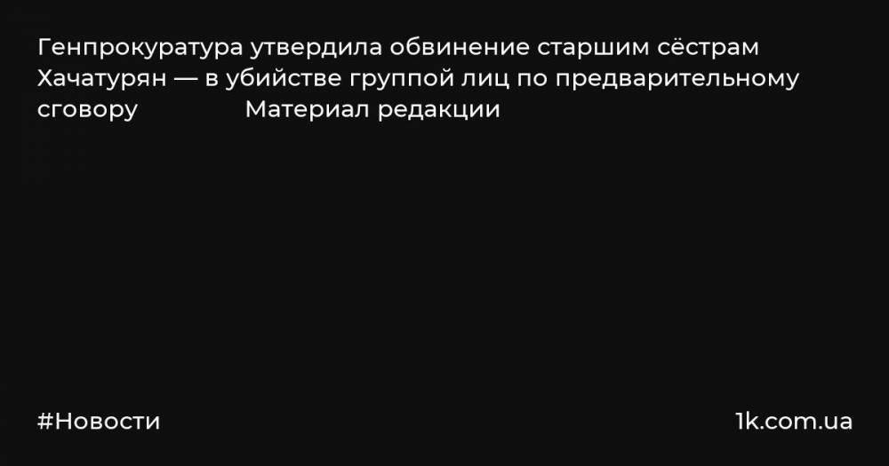 Генпрокуратура утвердила обвинение старшим сёстрам Хачатурян — в убийстве группой лиц по предварительному сговору Материал редакции
