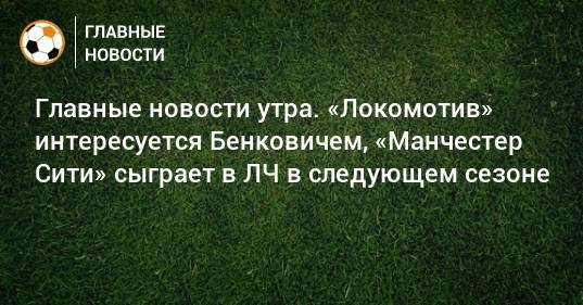 Главные новости утра. «Локомотив» интересуется Бенковичем, «Манчестер Сити» сыграет в ЛЧ в следующем сезоне