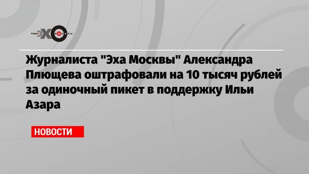 Журналиста «Эха Москвы» Александра Плющева оштрафовали на 10 тысяч рублей за одиночный пикет в поддержку Ильи Азара
