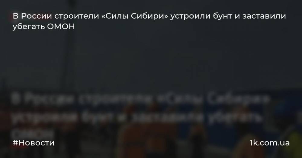 В России строители «Силы Сибири» устроили бунт и заставили убегать ОМОН