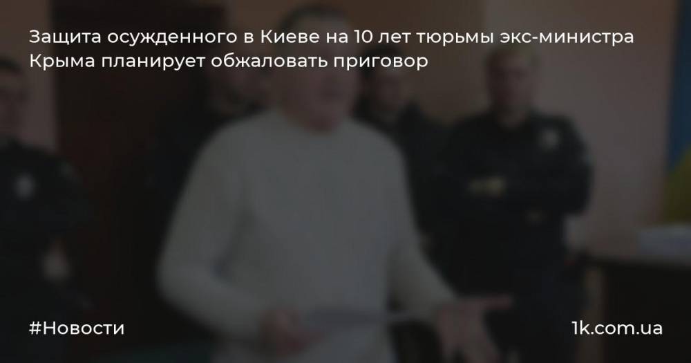 Защита осужденного в Киеве на 10 лет тюрьмы экс-министра Крыма планирует обжаловать приговор