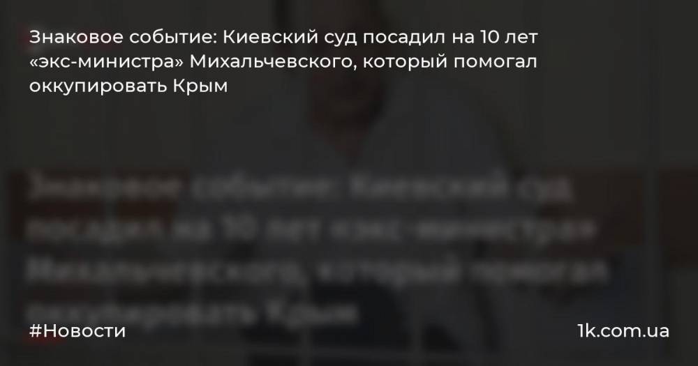 Знаковое событие: Киевский суд посадил на 10 лет «экс-министра» Михальчевского, который помогал оккупировать Крым