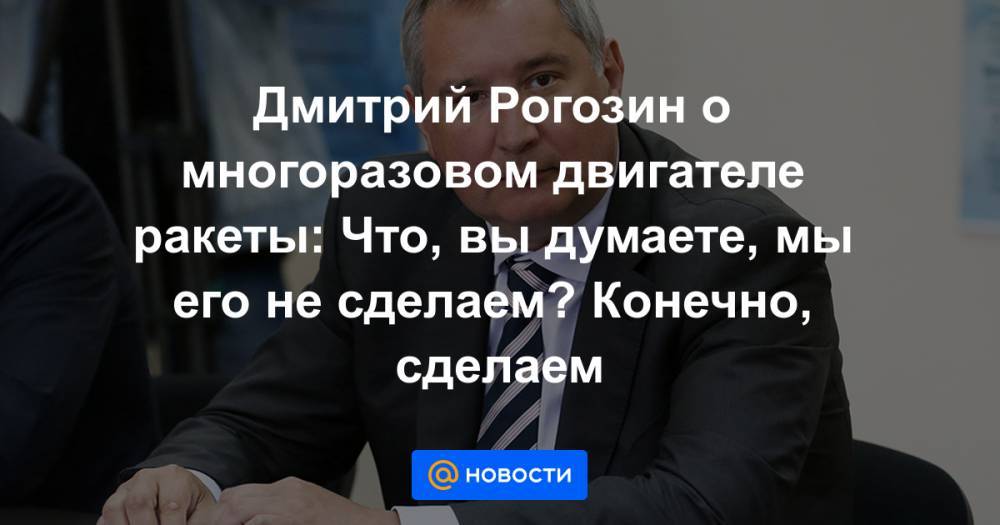 Дмитрий Рогозин о многоразовом двигателе ракеты: Что, вы думаете, мы его не сделаем? Конечно, сделаем