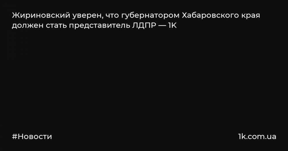 Жириновский уверен, что губернатором Хабаровского края должен стать представитель ЛДПР — 1K