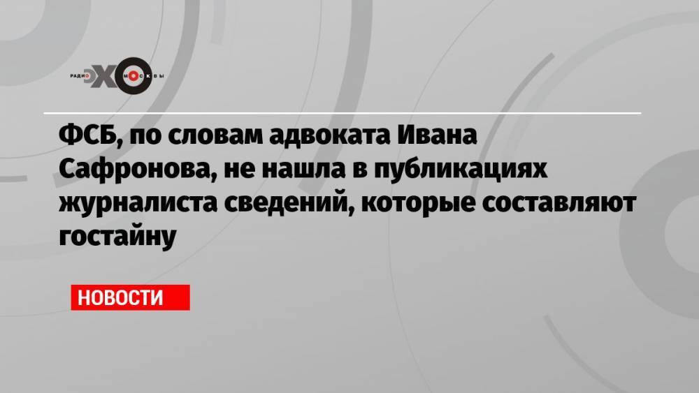 ФСБ, по словам адвоката Ивана Сафронова, не нашла в публикациях журналиста сведений, которые составляют гостайну