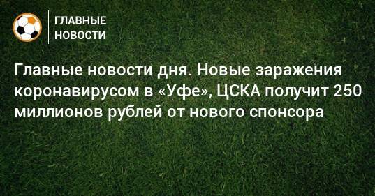 Главные новости дня. Новые заражения коронавирусом в «Уфе», ЦСКА получит 250 миллионов рублей от нового спонсора