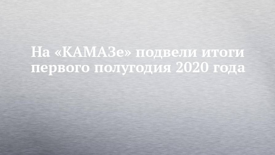 На «КАМАЗе» подвели итоги первого полугодия 2020 года