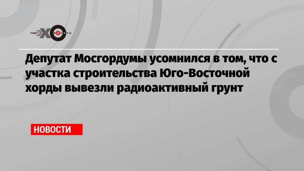 Депутат Мосгордумы усомнился в том, что с участка строительства Юго-Восточной хорды вывезли радиоактивный грунт