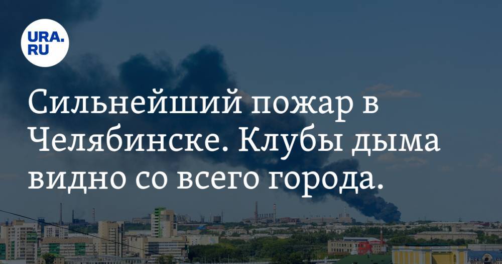 Сильнейший пожар в Челябинске. Клубы дыма видно со всего города. ФОТО